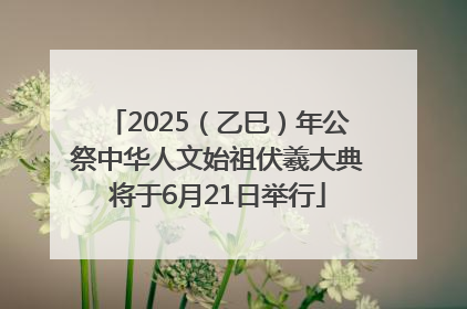 2025（乙巳）年公祭中华人文始祖伏羲大典将于6月21日举行