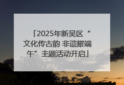 2025年新吴区“文化传古韵 非遗耀端午”主题活动开启
