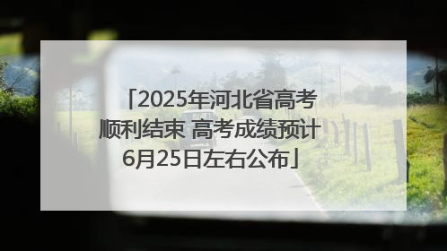 2025年河北省高考顺利结束 高考成绩预计6月25日左右公布