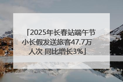 2025年长春站端午节小长假发送旅客47.7万人次 同比增长3%
