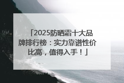 2025防晒霜十大品牌排行榜：实力靠谱性价比高，值得入手！