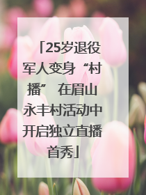25岁退役军人变身“村播” 在眉山永丰村活动中开启独立直播首秀
