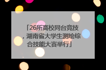 26所高校同台竞技，湖南省大学生测绘综合技能大赛举行