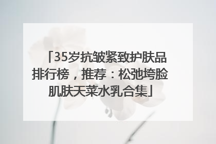 35岁抗皱紧致护肤品排行榜，推荐：松弛垮脸肌肤天菜水乳合集
